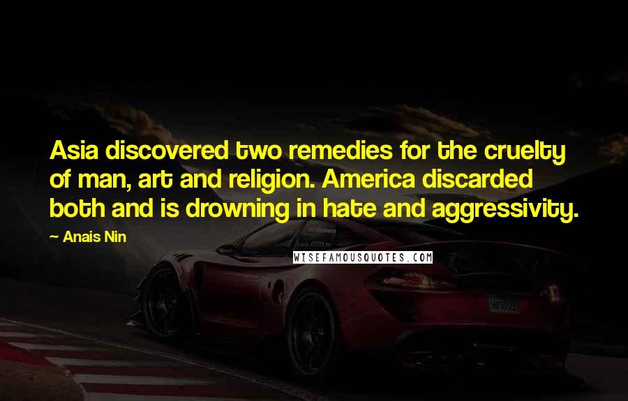 Anais Nin Quotes: Asia discovered two remedies for the cruelty of man, art and religion. America discarded both and is drowning in hate and aggressivity.