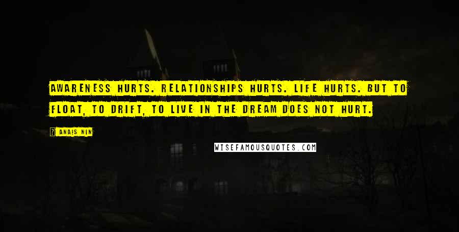 Anais Nin Quotes: Awareness hurts. Relationships hurts. Life hurts. But to float, to drift, to live in the dream does not hurt.