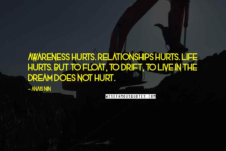 Anais Nin Quotes: Awareness hurts. Relationships hurts. Life hurts. But to float, to drift, to live in the dream does not hurt.