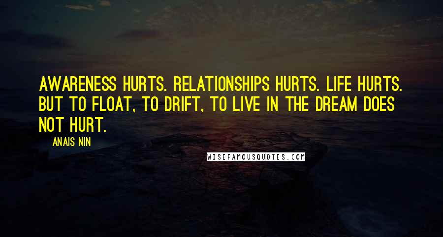 Anais Nin Quotes: Awareness hurts. Relationships hurts. Life hurts. But to float, to drift, to live in the dream does not hurt.