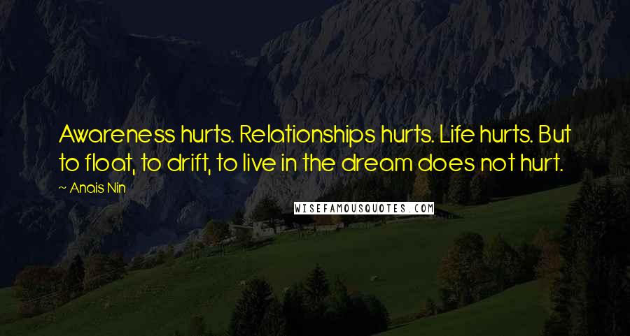 Anais Nin Quotes: Awareness hurts. Relationships hurts. Life hurts. But to float, to drift, to live in the dream does not hurt.