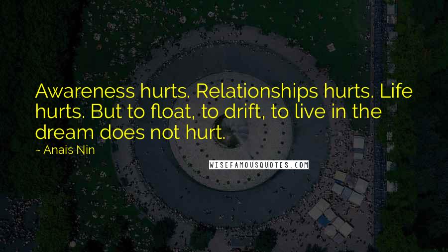 Anais Nin Quotes: Awareness hurts. Relationships hurts. Life hurts. But to float, to drift, to live in the dream does not hurt.