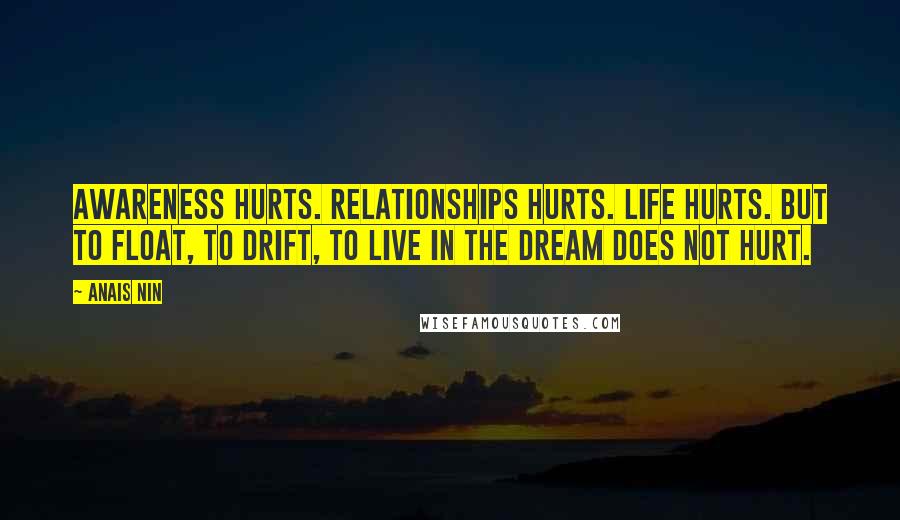 Anais Nin Quotes: Awareness hurts. Relationships hurts. Life hurts. But to float, to drift, to live in the dream does not hurt.