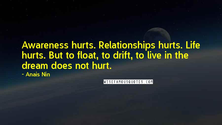 Anais Nin Quotes: Awareness hurts. Relationships hurts. Life hurts. But to float, to drift, to live in the dream does not hurt.