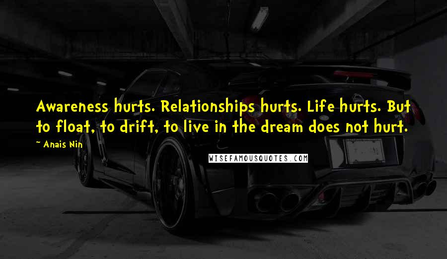 Anais Nin Quotes: Awareness hurts. Relationships hurts. Life hurts. But to float, to drift, to live in the dream does not hurt.