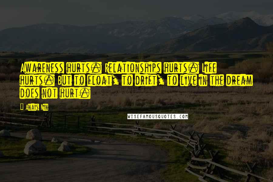 Anais Nin Quotes: Awareness hurts. Relationships hurts. Life hurts. But to float, to drift, to live in the dream does not hurt.