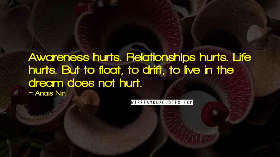 Anais Nin Quotes: Awareness hurts. Relationships hurts. Life hurts. But to float, to drift, to live in the dream does not hurt.