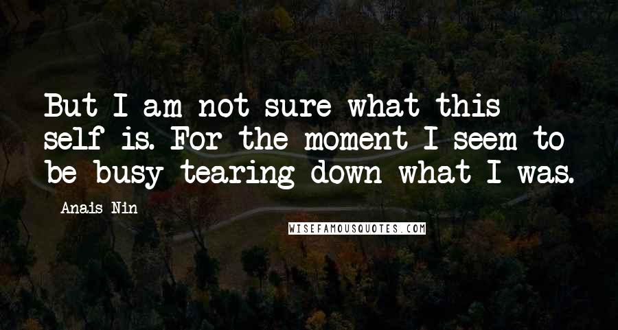 Anais Nin Quotes: But I am not sure what this self is. For the moment I seem to be busy tearing down what I was.