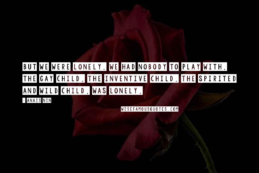 Anais Nin Quotes: But we were lonely. we had nobody to play with. The gay child, the inventive child, the spirited and wild child, was lonely.