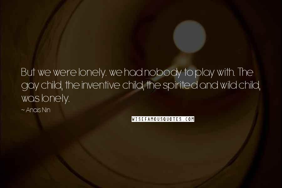 Anais Nin Quotes: But we were lonely. we had nobody to play with. The gay child, the inventive child, the spirited and wild child, was lonely.