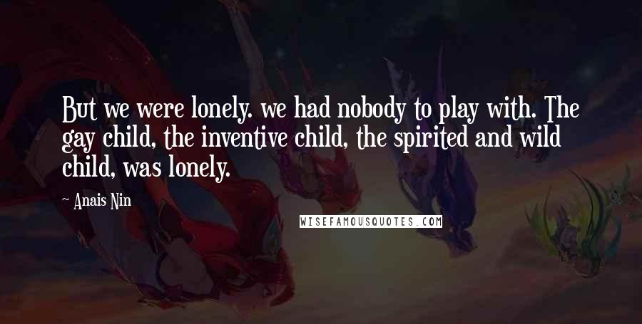 Anais Nin Quotes: But we were lonely. we had nobody to play with. The gay child, the inventive child, the spirited and wild child, was lonely.