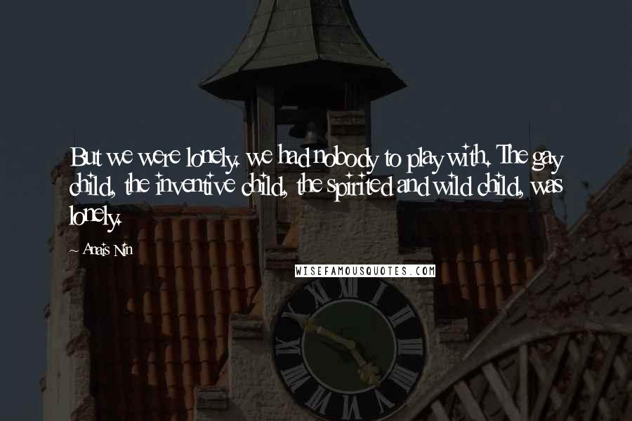 Anais Nin Quotes: But we were lonely. we had nobody to play with. The gay child, the inventive child, the spirited and wild child, was lonely.