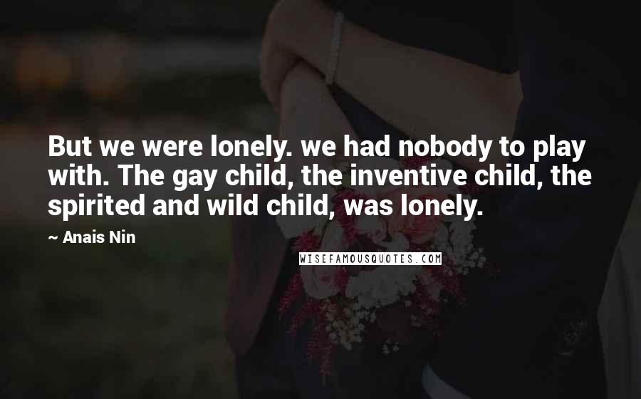 Anais Nin Quotes: But we were lonely. we had nobody to play with. The gay child, the inventive child, the spirited and wild child, was lonely.