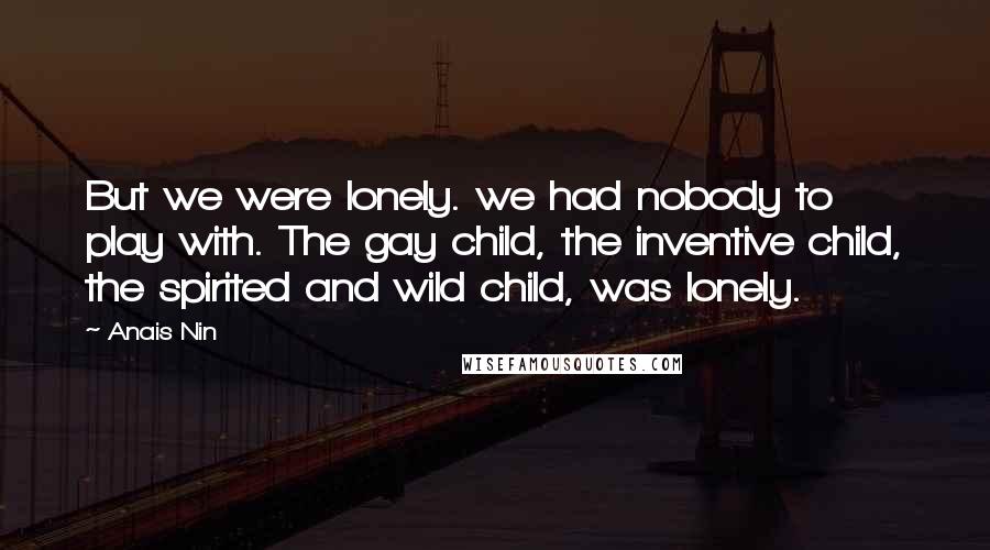 Anais Nin Quotes: But we were lonely. we had nobody to play with. The gay child, the inventive child, the spirited and wild child, was lonely.