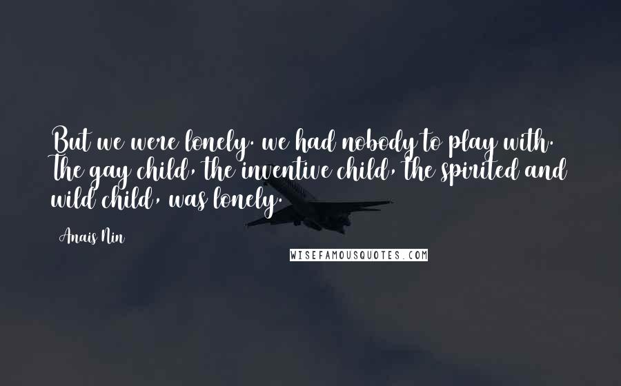 Anais Nin Quotes: But we were lonely. we had nobody to play with. The gay child, the inventive child, the spirited and wild child, was lonely.