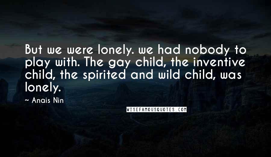 Anais Nin Quotes: But we were lonely. we had nobody to play with. The gay child, the inventive child, the spirited and wild child, was lonely.