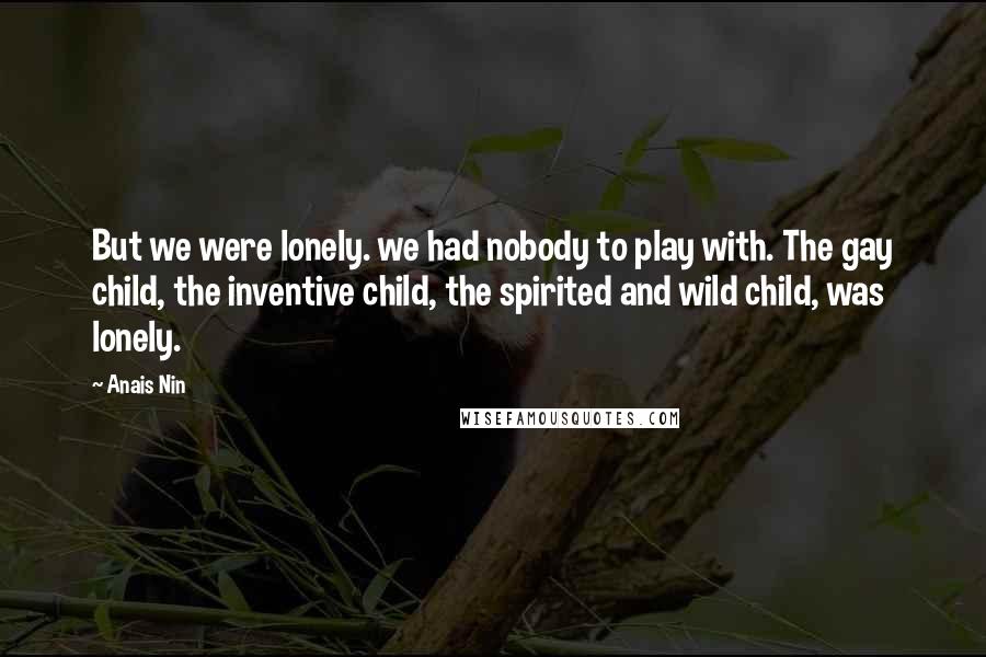 Anais Nin Quotes: But we were lonely. we had nobody to play with. The gay child, the inventive child, the spirited and wild child, was lonely.