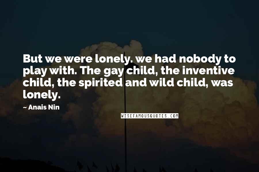 Anais Nin Quotes: But we were lonely. we had nobody to play with. The gay child, the inventive child, the spirited and wild child, was lonely.