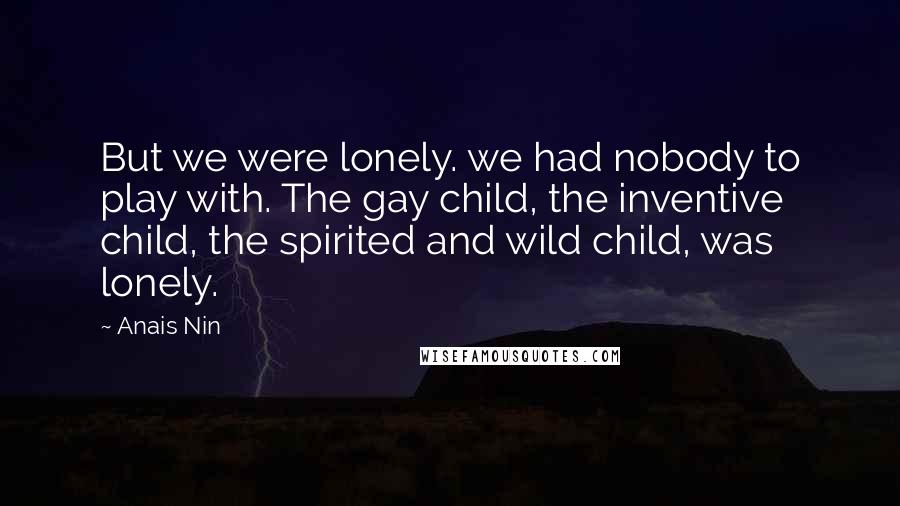 Anais Nin Quotes: But we were lonely. we had nobody to play with. The gay child, the inventive child, the spirited and wild child, was lonely.