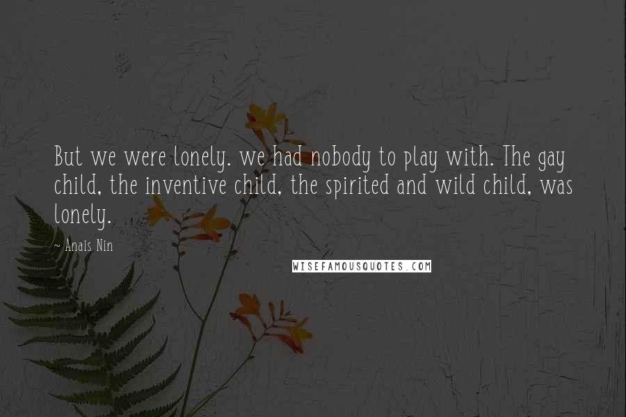 Anais Nin Quotes: But we were lonely. we had nobody to play with. The gay child, the inventive child, the spirited and wild child, was lonely.