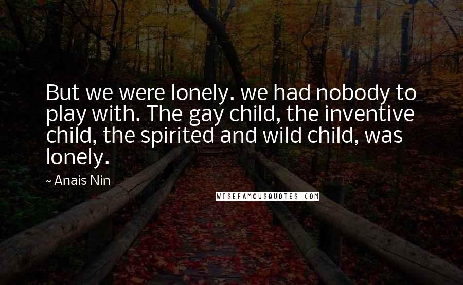 Anais Nin Quotes: But we were lonely. we had nobody to play with. The gay child, the inventive child, the spirited and wild child, was lonely.