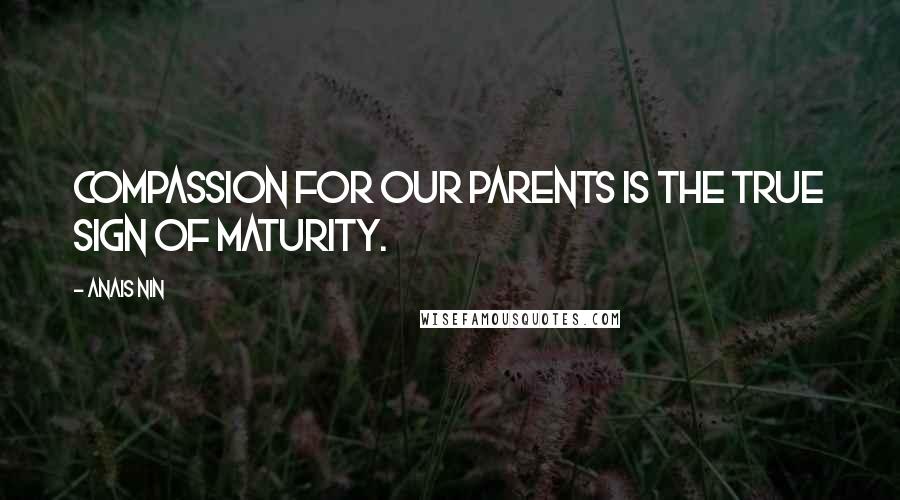 Anais Nin Quotes: Compassion for our parents is the true sign of maturity.