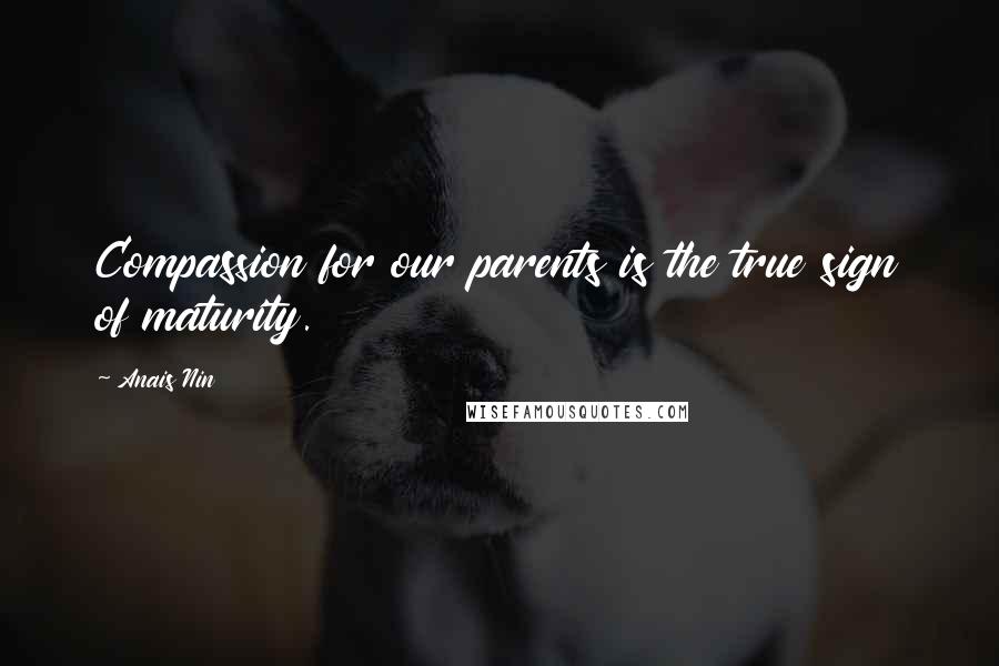 Anais Nin Quotes: Compassion for our parents is the true sign of maturity.