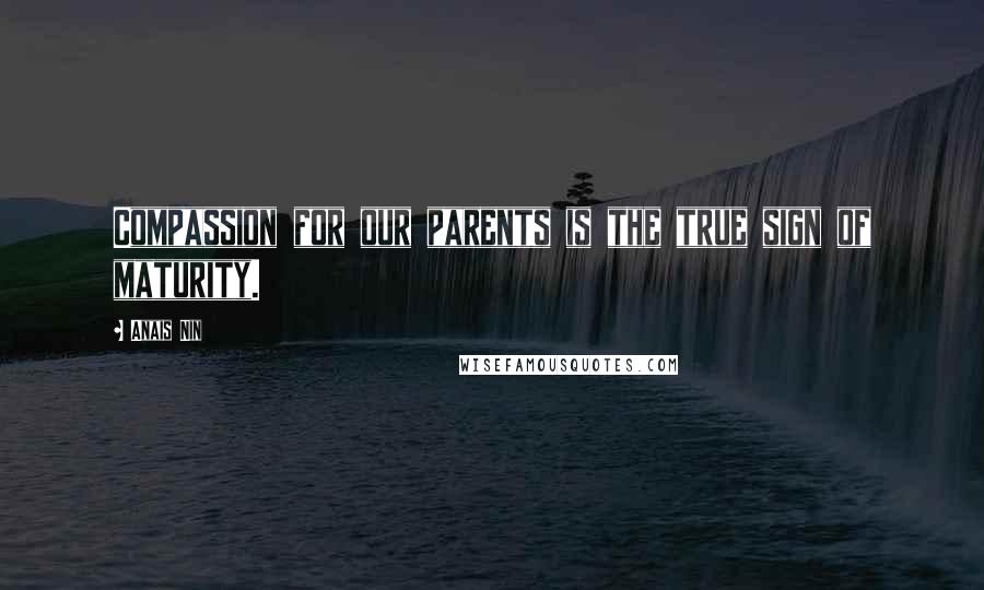 Anais Nin Quotes: Compassion for our parents is the true sign of maturity.