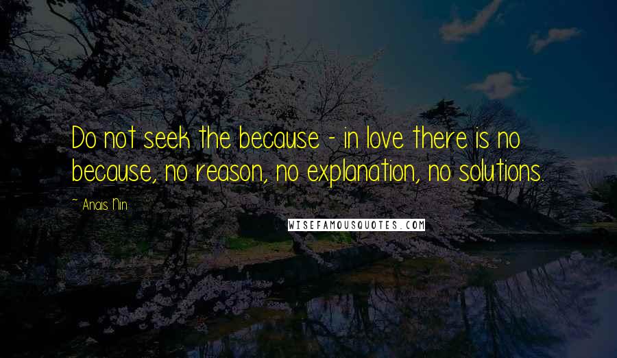 Anais Nin Quotes: Do not seek the because - in love there is no because, no reason, no explanation, no solutions.