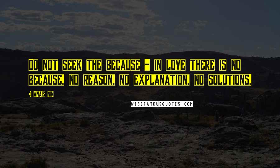 Anais Nin Quotes: Do not seek the because - in love there is no because, no reason, no explanation, no solutions.