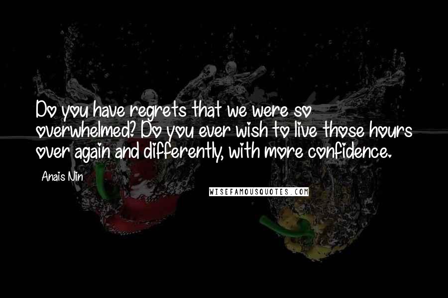 Anais Nin Quotes: Do you have regrets that we were so overwhelmed? Do you ever wish to live those hours over again and differently, with more confidence.