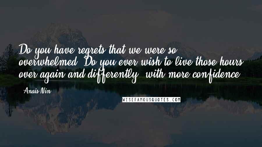 Anais Nin Quotes: Do you have regrets that we were so overwhelmed? Do you ever wish to live those hours over again and differently, with more confidence.