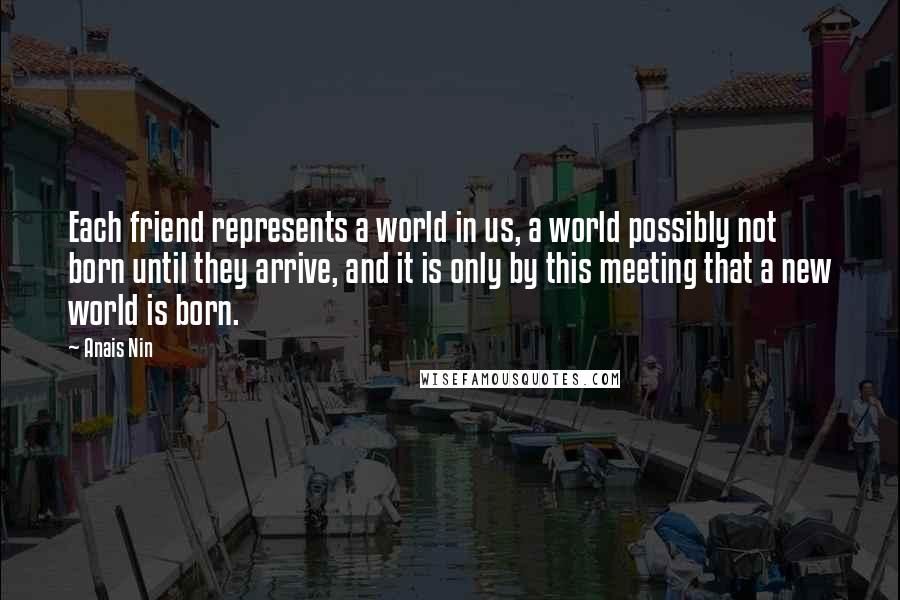 Anais Nin Quotes: Each friend represents a world in us, a world possibly not born until they arrive, and it is only by this meeting that a new world is born.