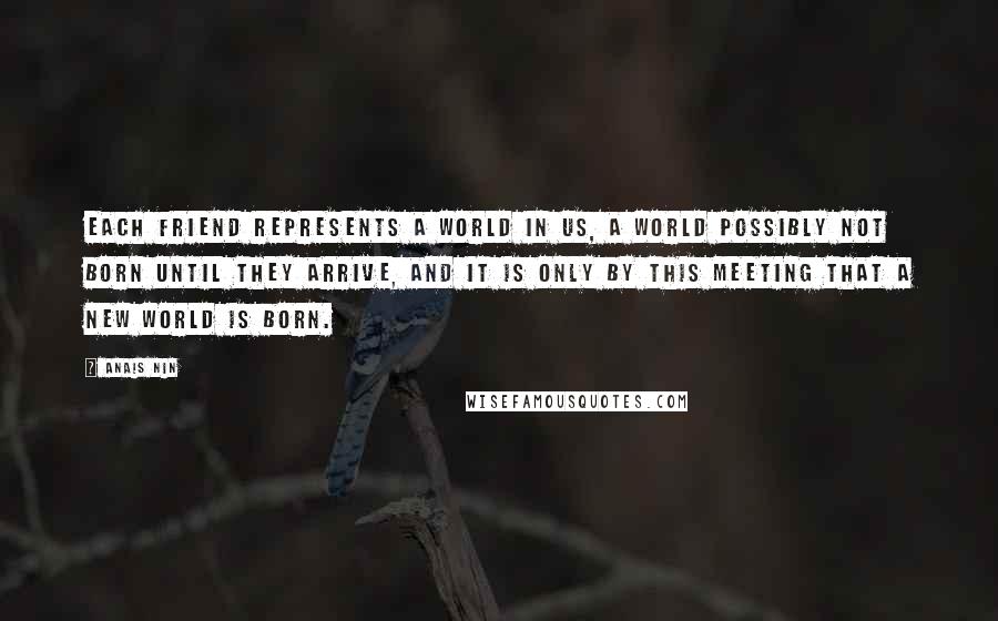 Anais Nin Quotes: Each friend represents a world in us, a world possibly not born until they arrive, and it is only by this meeting that a new world is born.