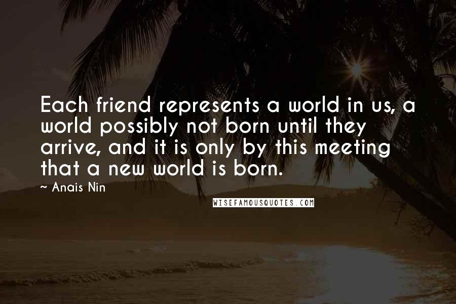 Anais Nin Quotes: Each friend represents a world in us, a world possibly not born until they arrive, and it is only by this meeting that a new world is born.