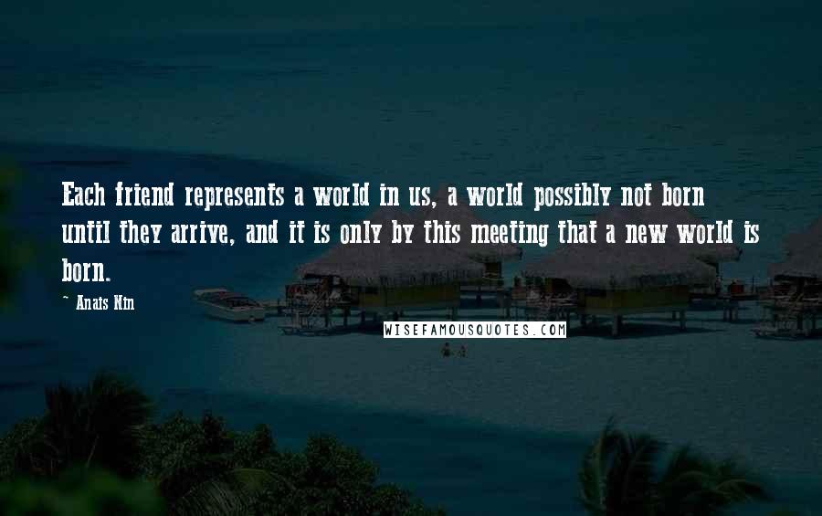 Anais Nin Quotes: Each friend represents a world in us, a world possibly not born until they arrive, and it is only by this meeting that a new world is born.