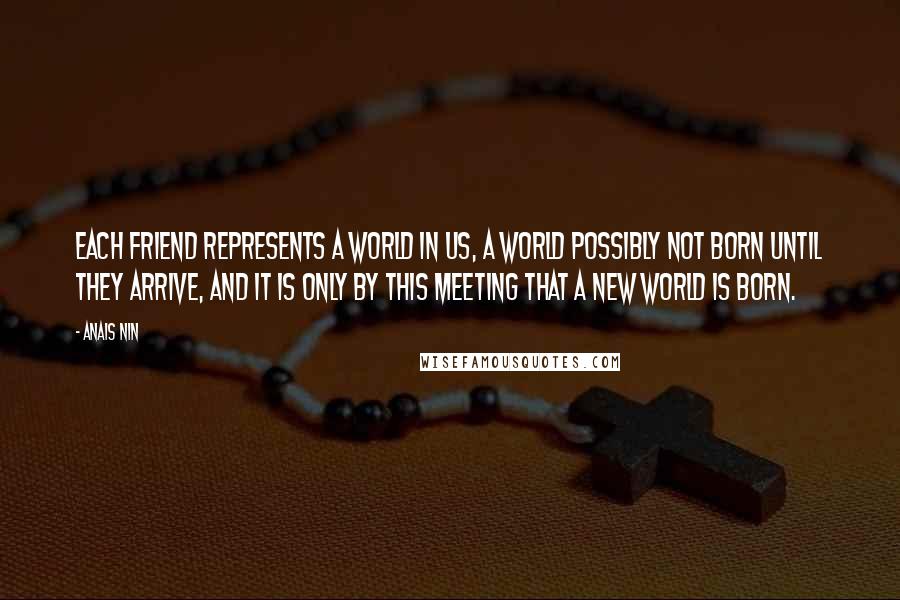 Anais Nin Quotes: Each friend represents a world in us, a world possibly not born until they arrive, and it is only by this meeting that a new world is born.