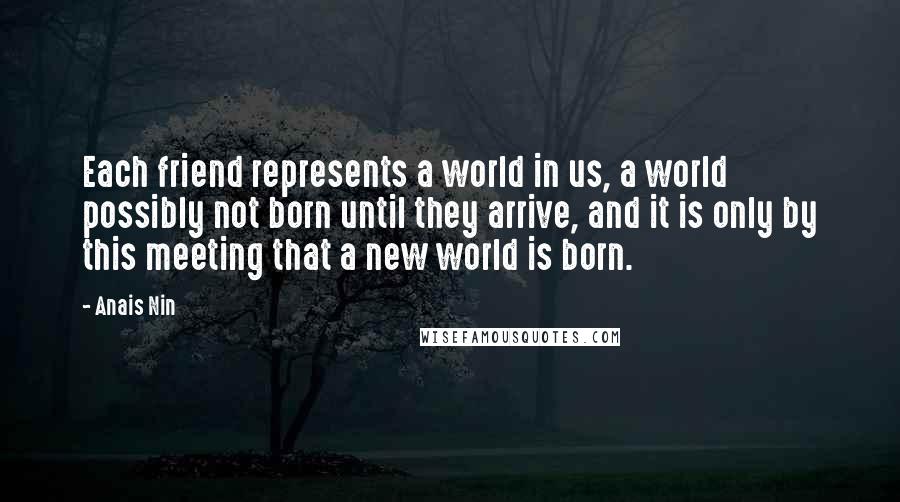 Anais Nin Quotes: Each friend represents a world in us, a world possibly not born until they arrive, and it is only by this meeting that a new world is born.
