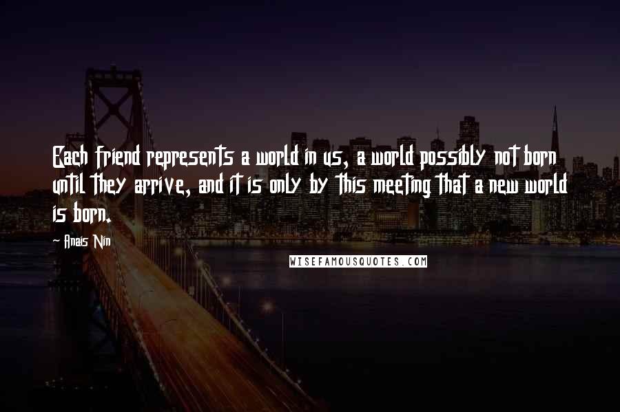 Anais Nin Quotes: Each friend represents a world in us, a world possibly not born until they arrive, and it is only by this meeting that a new world is born.