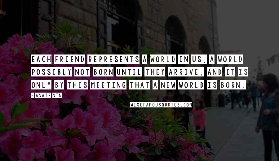 Anais Nin Quotes: Each friend represents a world in us, a world possibly not born until they arrive, and it is only by this meeting that a new world is born.