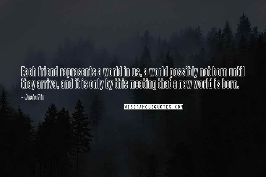 Anais Nin Quotes: Each friend represents a world in us, a world possibly not born until they arrive, and it is only by this meeting that a new world is born.