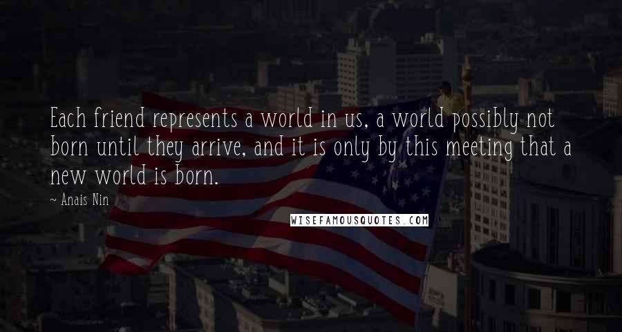 Anais Nin Quotes: Each friend represents a world in us, a world possibly not born until they arrive, and it is only by this meeting that a new world is born.