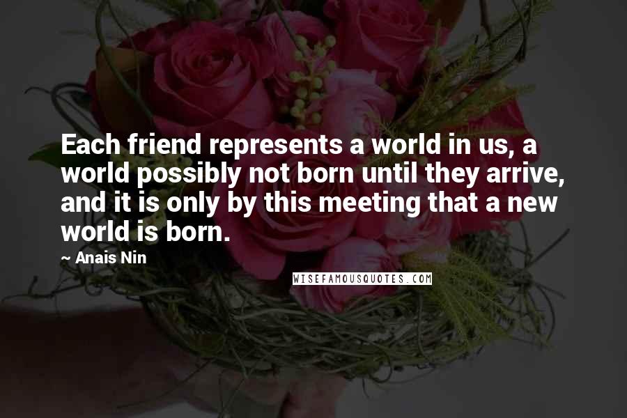 Anais Nin Quotes: Each friend represents a world in us, a world possibly not born until they arrive, and it is only by this meeting that a new world is born.