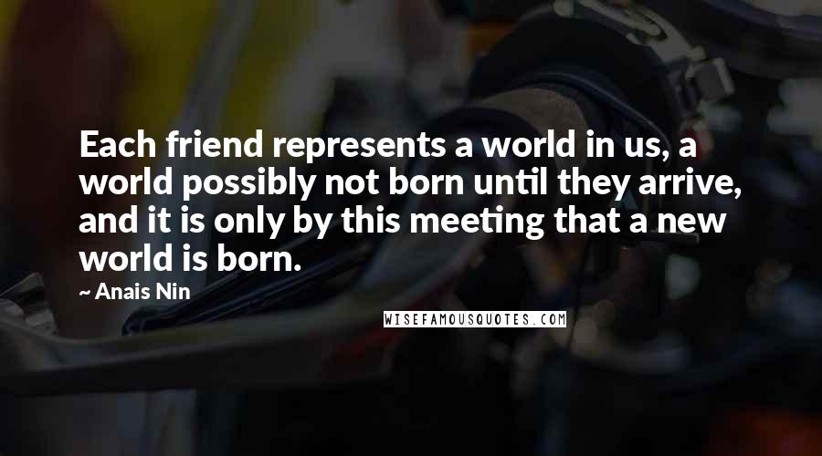 Anais Nin Quotes: Each friend represents a world in us, a world possibly not born until they arrive, and it is only by this meeting that a new world is born.