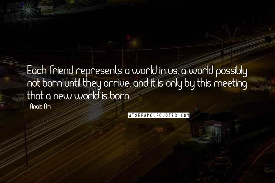 Anais Nin Quotes: Each friend represents a world in us, a world possibly not born until they arrive, and it is only by this meeting that a new world is born.