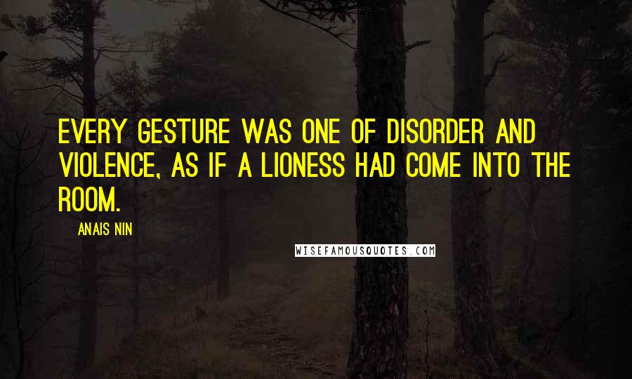 Anais Nin Quotes: Every gesture was one of disorder and violence, as if a lioness had come into the room.