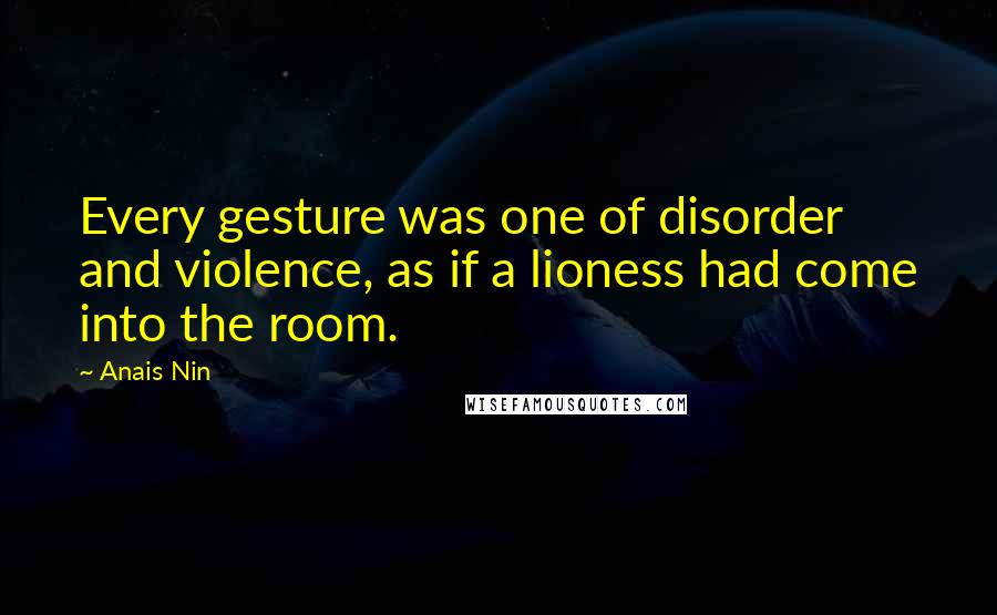 Anais Nin Quotes: Every gesture was one of disorder and violence, as if a lioness had come into the room.