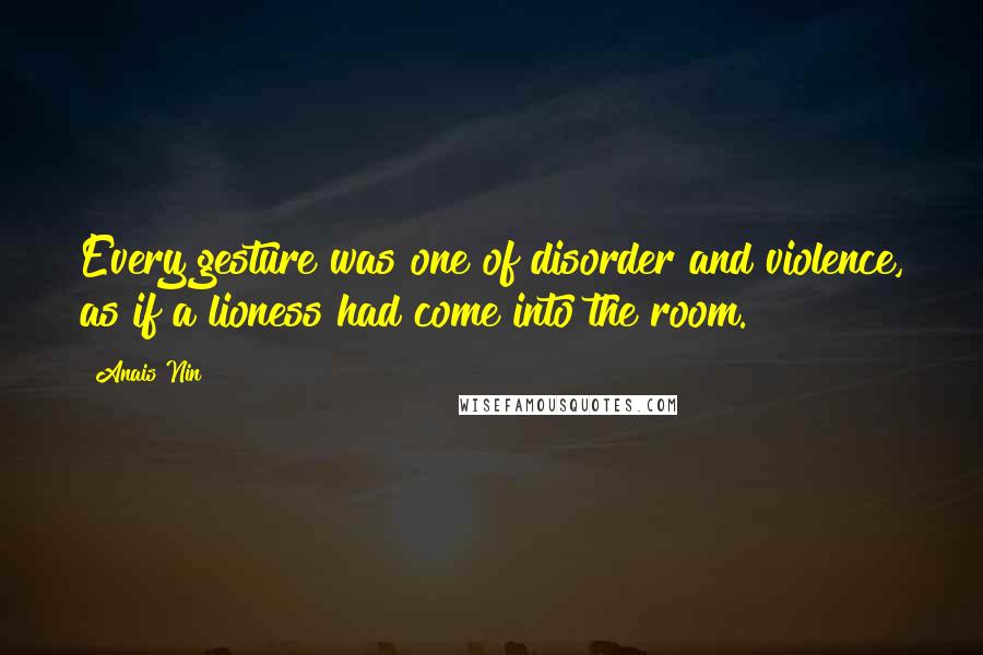 Anais Nin Quotes: Every gesture was one of disorder and violence, as if a lioness had come into the room.