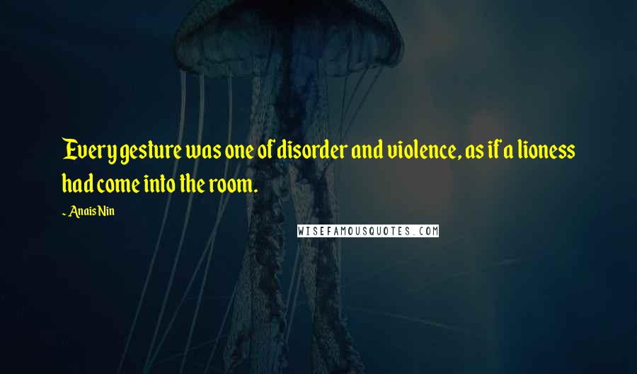 Anais Nin Quotes: Every gesture was one of disorder and violence, as if a lioness had come into the room.