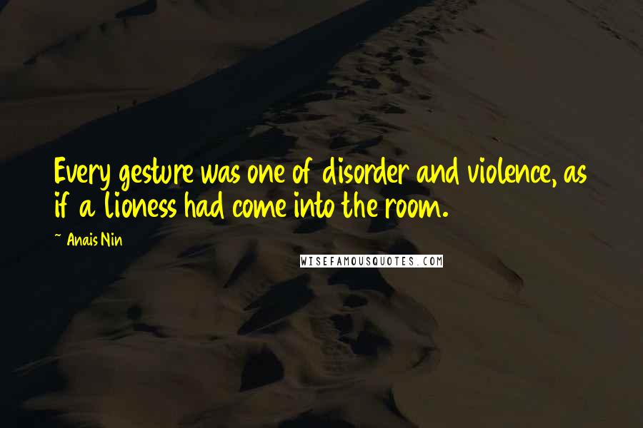 Anais Nin Quotes: Every gesture was one of disorder and violence, as if a lioness had come into the room.